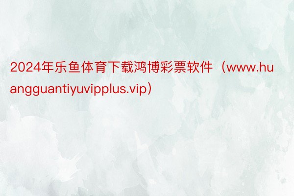 2024年乐鱼体育下载鸿博彩票软件（www.huangguantiyuvipplus.vip）