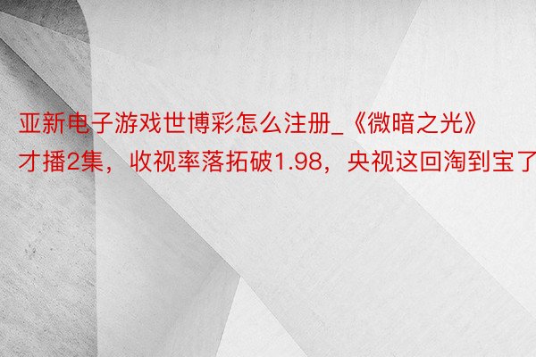 亚新电子游戏世博彩怎么注册_《微暗之光》才播2集，收视率落拓破1.98，央视这回淘到宝了