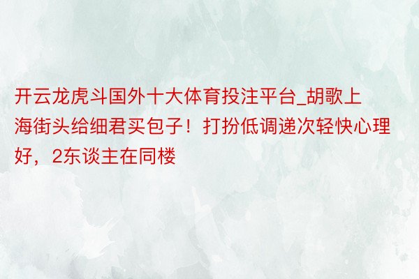 开云龙虎斗国外十大体育投注平台_胡歌上海街头给细君买包子！打扮低调递次轻快心理好，2东谈主在同楼