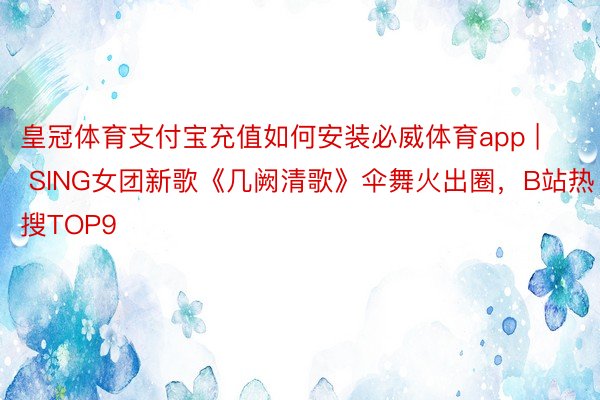 皇冠体育支付宝充值如何安装必威体育app | SING女团新歌《几阙清歌》伞舞火出圈，B站热搜TOP9