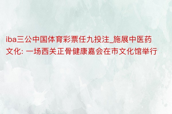 iba三公中国体育彩票任九投注_施展中医药文化: 一场西关正骨健康嘉会在市文化馆举行