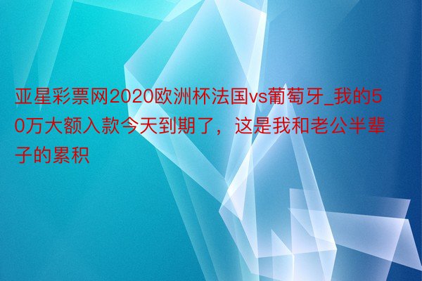 亚星彩票网2020欧洲杯法国vs葡萄牙_我的50万大额入款今天到期了，这是我和老公半辈子的累积