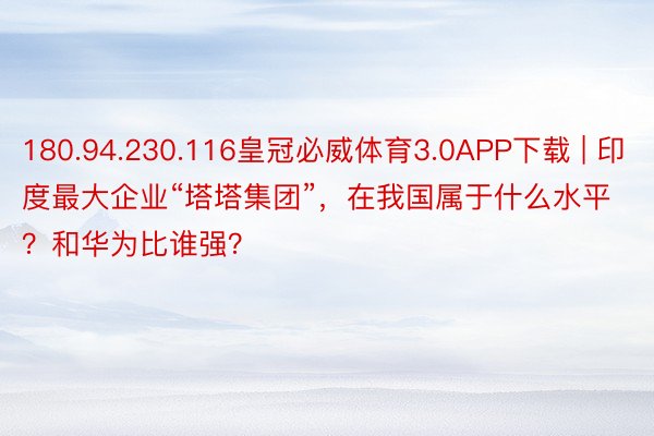 180.94.230.116皇冠必威体育3.0APP下载 | 印度最大企业“塔塔集团”，在我国属于什么水平？和华为比谁强？