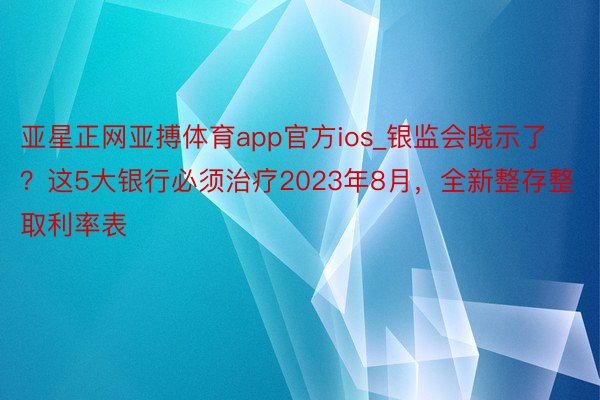 亚星正网亚搏体育app官方ios_银监会晓示了？这5大银行必须治疗2023年8月，全新整存整取利率表