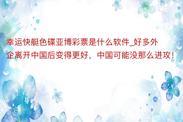 幸运快艇色碟亚博彩票是什么软件_好多外企离开中国后变得更好，中国可能没那么进攻！