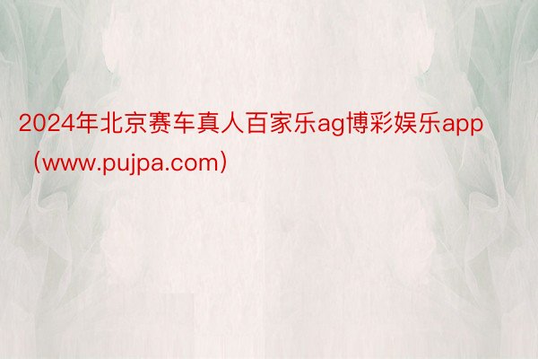 2024年北京赛车真人百家乐ag博彩娱乐app（www.pujpa.com）