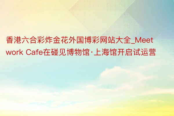 香港六合彩炸金花外国博彩网站大全_Meetwork Cafe在碰见博物馆·上海馆开启试运营