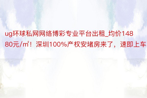 ug环球私网网络博彩专业平台出租_均价14880元/㎡！深圳100%产权安堵房来了，速即上车！