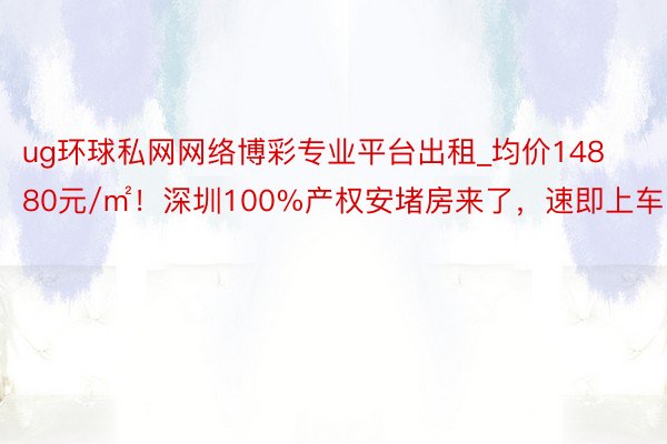 ug环球私网网络博彩专业平台出租_均价14880元/㎡！深圳100%产权安堵房来了，速即上车！