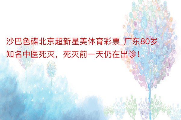 沙巴色碟北京超新星美体育彩票_广东80岁知名中医死灭，死灭前一天仍在出诊！