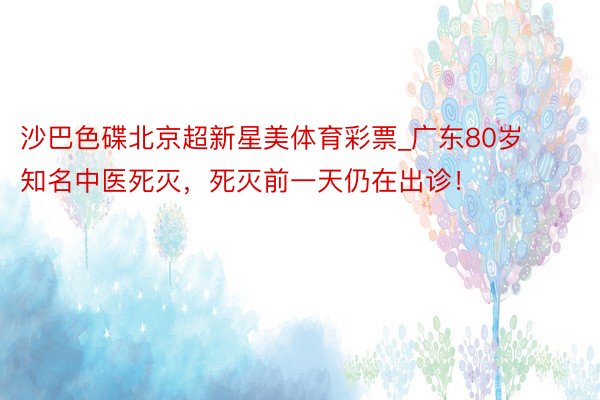 沙巴色碟北京超新星美体育彩票_广东80岁知名中医死灭，死灭前一天仍在出诊！