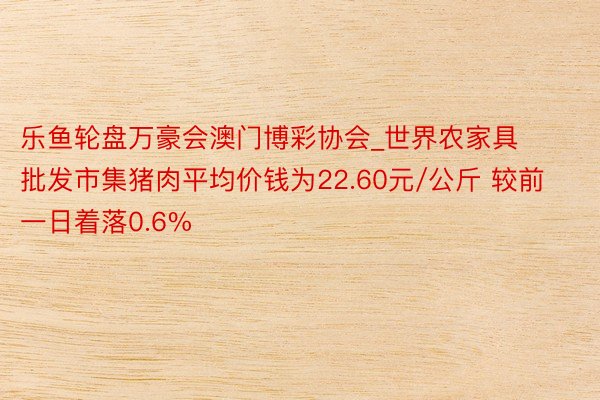 乐鱼轮盘万豪会澳门博彩协会_世界农家具批发市集猪肉平均价钱为22.60元/公斤 较前一日着落0.6%