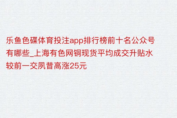 乐鱼色碟体育投注app排行榜前十名公众号有哪些_上海有色网铜现货平均成交升贴水较前一交夙昔高涨25元