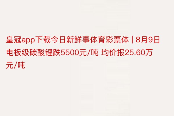 皇冠app下载今日新鲜事体育彩票体 | 8月9日电板级碳酸锂跌5500元/吨 均价报25.60万元/吨