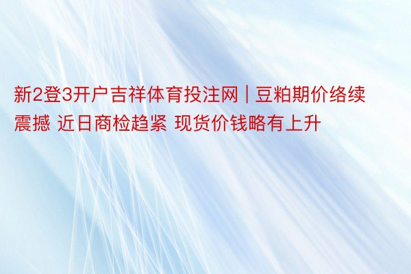 新2登3开户吉祥体育投注网 | 豆粕期价络续震撼 近日商检趋紧 现货价钱略有上升