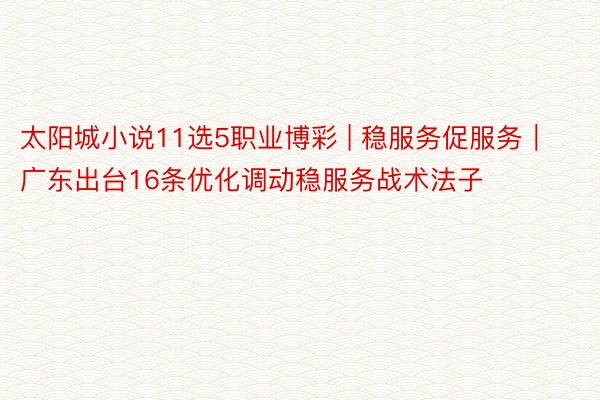 太阳城小说11选5职业博彩 | 稳服务促服务｜广东出台16条优化调动稳服务战术法子