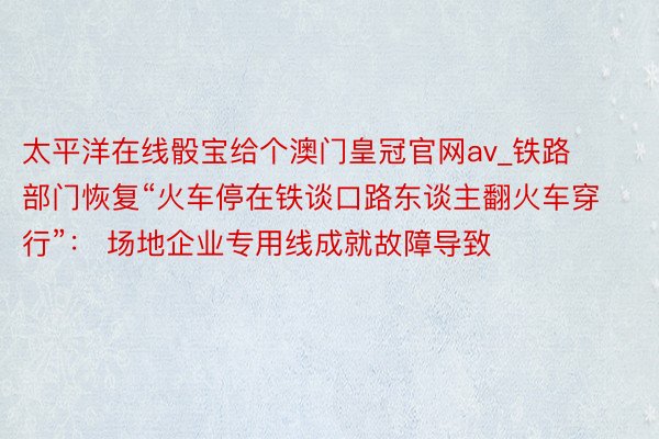 太平洋在线骰宝给个澳门皇冠官网av_铁路部门恢复“火车停在铁谈口路东谈主翻火车穿行”： 场地企业专用线成就故障导致