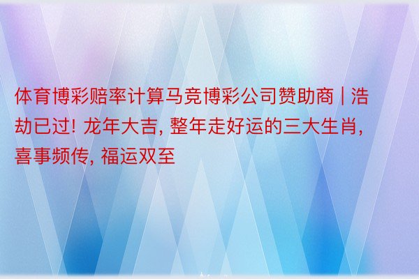 体育博彩赔率计算马竞博彩公司赞助商 | 浩劫已过! 龙年大吉, 整年走好运的三大生肖, 喜事频传, 福运双至