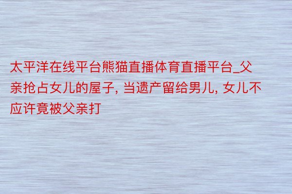 太平洋在线平台熊猫直播体育直播平台_父亲抢占女儿的屋子, 当遗产留给男儿, 女儿不应许竟被父亲打