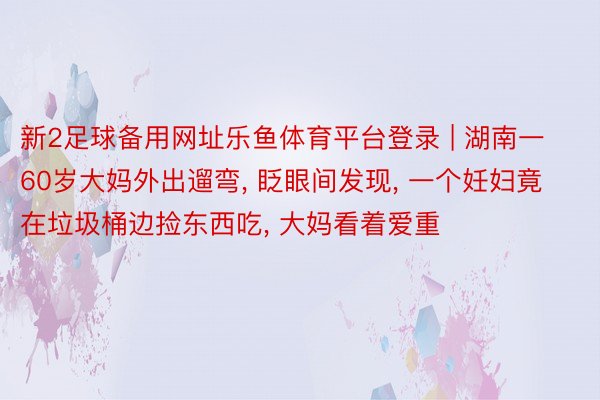 新2足球备用网址乐鱼体育平台登录 | 湖南一60岁大妈外出遛弯, 眨眼间发现, 一个妊妇竟在垃圾桶边捡东西吃, 大妈看着爱重