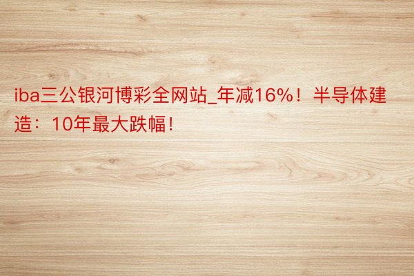 iba三公银河博彩全网站_年减16%！半导体建造：10年最大跌幅！