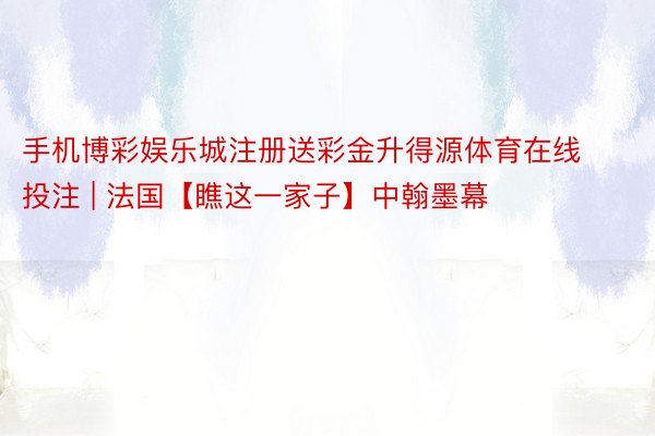 手机博彩娱乐城注册送彩金升得源体育在线投注 | 法国【瞧这一家子】中翰墨幕