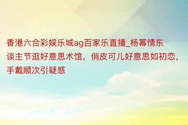 香港六合彩娱乐城ag百家乐直播_杨幂情东谈主节逛好意思术馆，俏皮可儿好意思如初恋，手戴顺次引疑惑