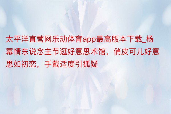 太平洋直营网乐动体育app最高版本下载_杨幂情东说念主节逛好意思术馆，俏皮可儿好意思如初恋，手戴适度引狐疑