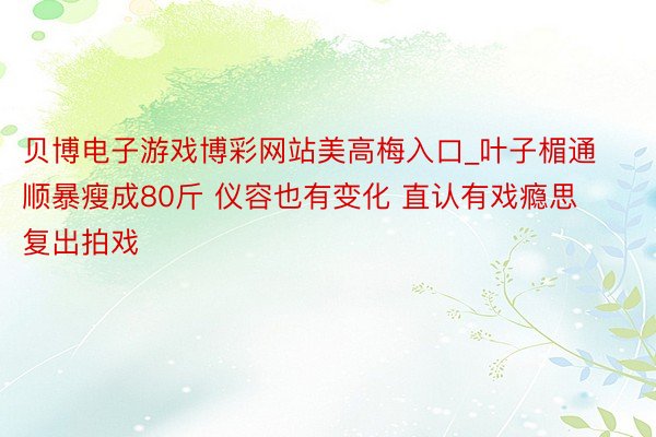 贝博电子游戏博彩网站美高梅入口_叶子楣通顺暴瘦成80斤 仪容也有变化 直认有戏瘾思复出拍戏