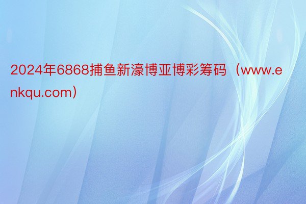 2024年6868捕鱼新濠博亚博彩筹码（www.enkqu.com）