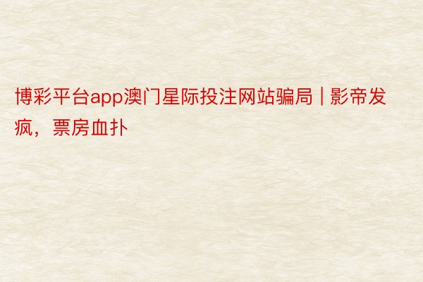 博彩平台app澳门星际投注网站骗局 | 影帝发疯，票房血扑
