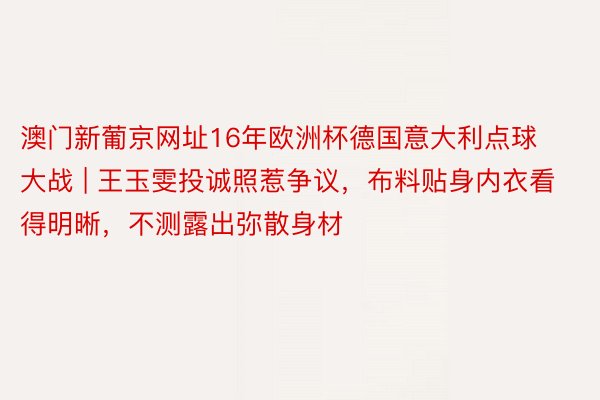 澳门新葡京网址16年欧洲杯德国意大利点球大战 | 王玉雯投诚照惹争议，布料贴身内衣看得明晰，不测露出弥散身材