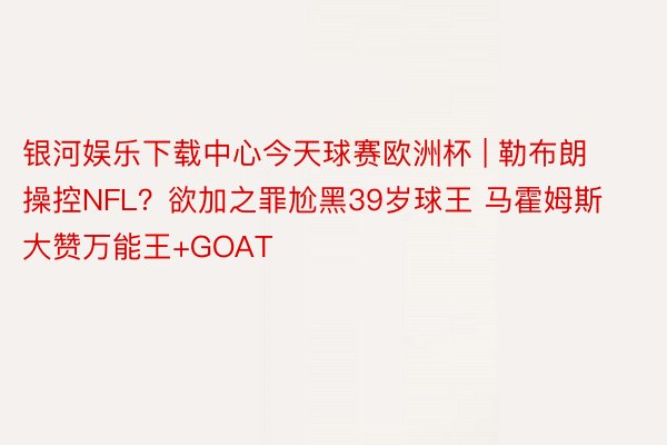 银河娱乐下载中心今天球赛欧洲杯 | 勒布朗操控NFL？欲加之罪尬黑39岁球王 马霍姆斯大赞万能王+GOAT