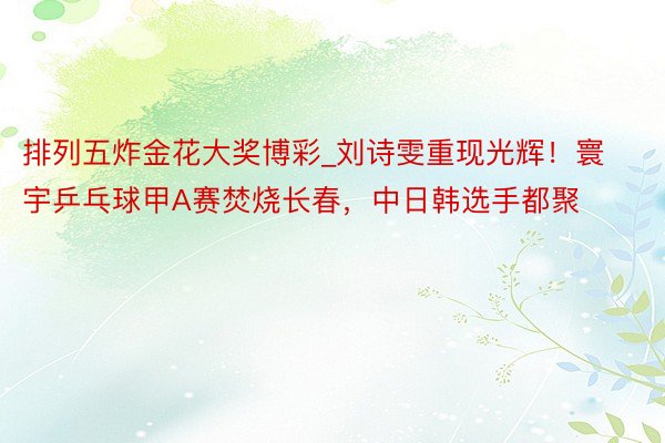 排列五炸金花大奖博彩_刘诗雯重现光辉！寰宇乒乓球甲A赛焚烧长春，中日韩选手都聚
