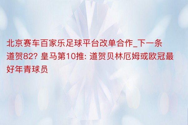北京赛车百家乐足球平台改单合作_下一条道贺82? 皇马第10推: 道贺贝林厄姆或欧冠最好年青球员