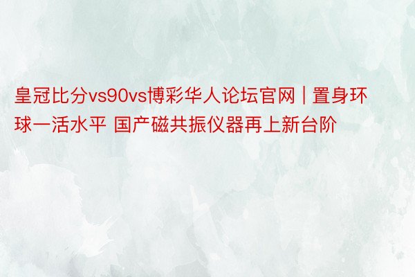 皇冠比分vs90vs博彩华人论坛官网 | 置身环球一活水平 国产磁共振仪器再上新台阶