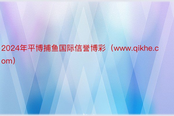 2024年平博捕鱼国际信誉博彩（www.qikhe.com）
