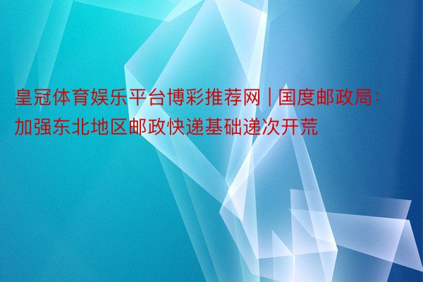 皇冠体育娱乐平台博彩推荐网 | 国度邮政局：加强东北地区邮政快递基础递次开荒