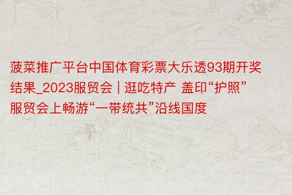 菠菜推广平台中国体育彩票大乐透93期开奖结果_2023服贸会 | 逛吃特产 盖印“护照”  服贸会上畅游“一带统共”沿线国度
