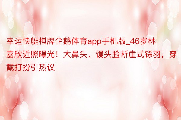 幸运快艇棋牌企鹅体育app手机版_46岁林嘉欣近照曝光！大鼻头、馒头脸断崖式铩羽，穿戴打扮引热议