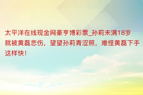 太平洋在线现金网豪亨博彩票_孙莉未满18岁就被黄磊悲伤，望望孙莉青涩照，难怪黄磊下手这样快！