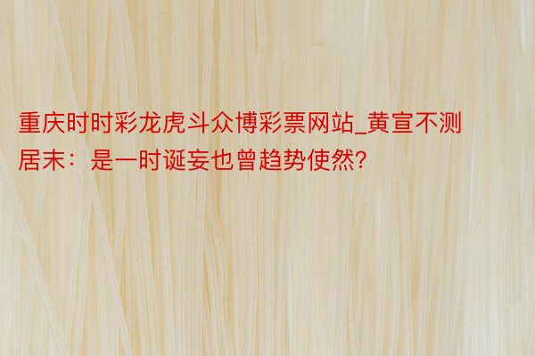 重庆时时彩龙虎斗众博彩票网站_黄宣不测居末：是一时诞妄也曾趋势使然？