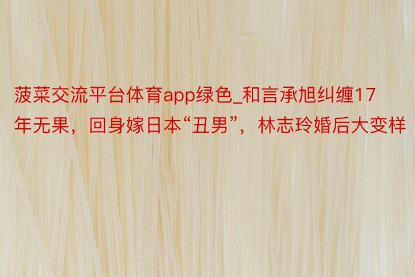 菠菜交流平台体育app绿色_和言承旭纠缠17年无果，回身嫁日本“丑男”，林志玲婚后大变样