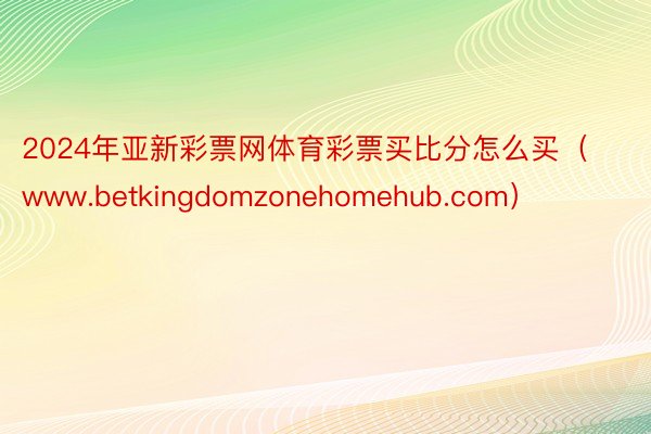 2024年亚新彩票网体育彩票买比分怎么买（www.betkingdomzonehomehub.com）