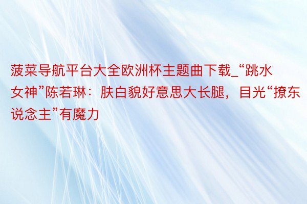 菠菜导航平台大全欧洲杯主题曲下载_“跳水女神”陈若琳：肤白貌好意思大长腿，目光“撩东说念主”有魔力