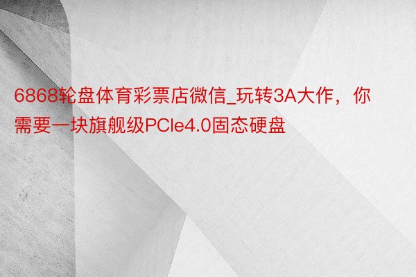6868轮盘体育彩票店微信_玩转3A大作，你需要一块旗舰级PCIe4.0固态硬盘