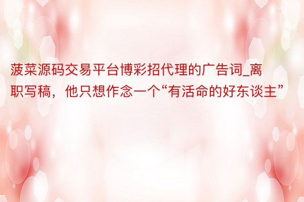 菠菜源码交易平台博彩招代理的广告词_离职写稿，他只想作念一个“有活命的好东谈主”