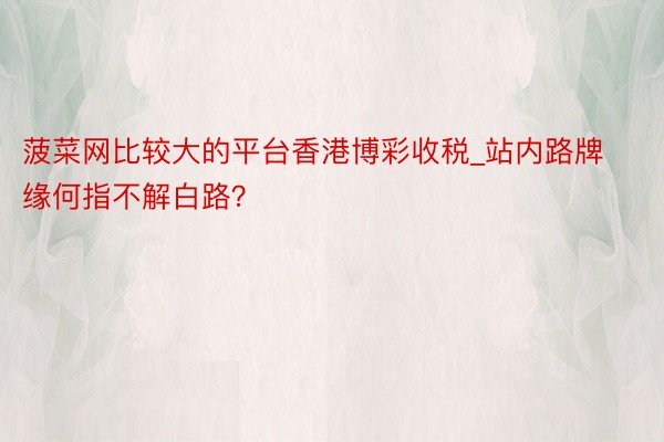 菠菜网比较大的平台香港博彩收税_站内路牌缘何指不解白路？