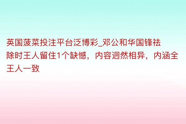 英国菠菜投注平台泛博彩_邓公和华国锋祛除时王人留住1个缺憾，内容迥然相异，内涵全王人一致