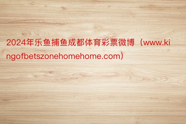 2024年乐鱼捕鱼成都体育彩票微博（www.kingofbetszonehomehome.com）
